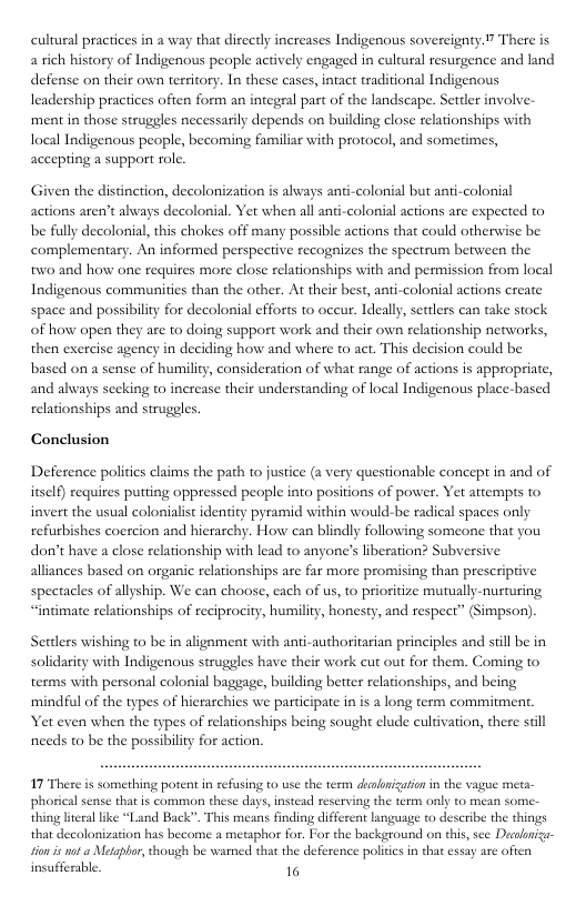 cultural pracices in a way tha directly increases Indigenous sovereignty.” There is a rich history of Indigenous people actively engaged in cultural resurgence and land defense on their own tersitory. In these cases, intact traditional Indigenous leadership practices often form an integral part of the landscape. Settler involve- ‘ment in those struggles necessarily depends on building close relationships with local Indigenous people, becoming familiar with protocol, and sometimes, accepting a support rolc Given the distinction, decolonization is alvays anti-colonial but anti-colonial actions aren’t ahvays decolonial. Yet when all anti-colonial actions are expected to be fully decolonal, this chokes off many possible actions that could otherwise be complementary. An informed perspective recognizes the spectrum between the w0 and how one requires more close relationships with and permission from local Indigenous communities than the other. At their best, anti-colonial actions create space and possibility for decolonial efforts to oceur. Ideally, settlers can take stock of how open they are to doing support work and their own relationship networks, then exercise agency in deciding how and where to act. This decision could be based on a sense of humility, consideration of what range of actions is appropriate, and always seeking to increase their understanding of local Indigenous place-based relationships and struggles. Conclusion Deference politis claims the path to justice (a very questionable concept in and of itself) requires putting oppressed people into positions of power. Yet attempts to invert the usual colonialist identity pyramid within would-be radical spaces only refurbishes coercion and hierarchy. How can blindly following someone that you dor’t have a close relationship with lead to anyone’s liberation? Subversive alliances based on organic relationships are far more promising than prescriptive spectacles of allyship. We can choose, each of us, to prioritize mutually-nurturing “intimate relationships of reciprocity, humility, honesty, and respect” (Simpson) Settlers wishing to be in alignment with anti-authoritarian principles and still be in solidarity with Indigenous struggles have their work cut out for them. Coming to terms with personal colonial baggage, building better relationships, and being ‘mindful of the types of hierarchies we participate in s a long term commitmen Yet even when the types of relationships being sought clude culdvation, there stil needs to be the possibility for action. 17 There is something potent in refusing to use the tem deaalorization in the vague met phorical sense that is common these days,instead reserving the thing literal like “Land Back”. This meant finding different language to describe the things that decolonization has become a metaphor for. For the background on this, sce Decalniz- sio s not Metaphor, though be warnid that the deference poliies in that essay are often insafferable. 16 erm oy to mean so